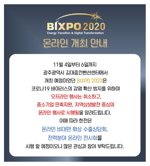 한전은 11월 광주 김대중컨벤션센터에서 개최 예정이었던 ‘2020 빛가람 국제전력기술 엑스포(BIXPO 2020)’를 코로나19 감염방지 차원에서 온라인 행사로 전환한다